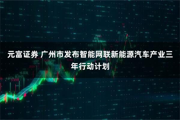 元富证券 广州市发布智能网联新能源汽车产业三年行动计划